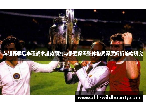 英超赛季后半程战术趋势预测与争冠保级整体格局深度解析前瞻研究